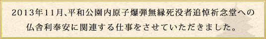 2013年11月、平和公園内原子爆弾無縁死没者追悼祈念堂への
仏舎利奉安に関連する仕事をさせていただきました。