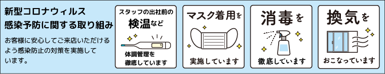 新型コロナウィルス感染予防に関する取り組み お客様に安心してご来店いただけるよう感染防止の対策を実施しています。